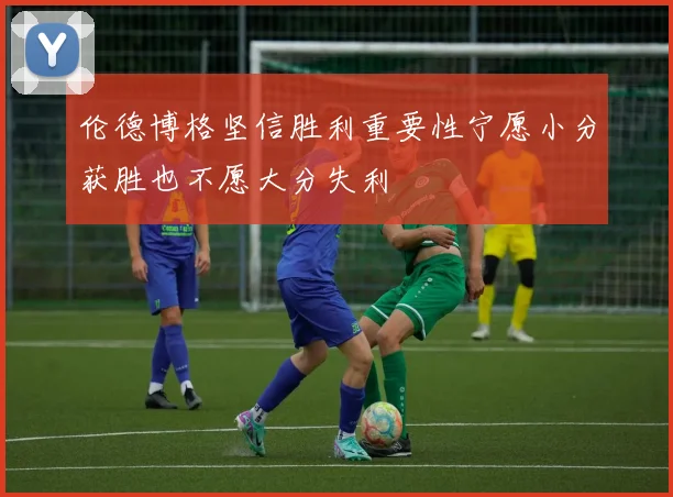 伦德博格坚信胜利重要性宁愿小分获胜也不愿大分失利