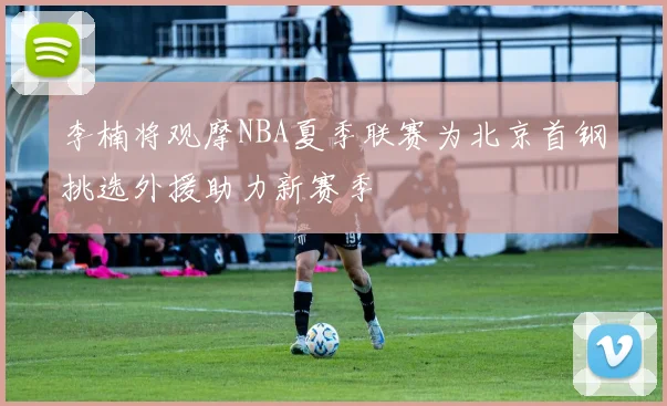 李楠将观摩NBA夏季联赛为北京首钢挑选外援助力新赛季