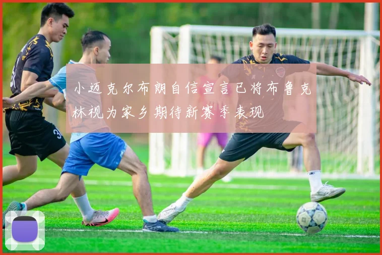 小迈克尔布朗自信宣言已将布鲁克林视为家乡期待新赛季表现