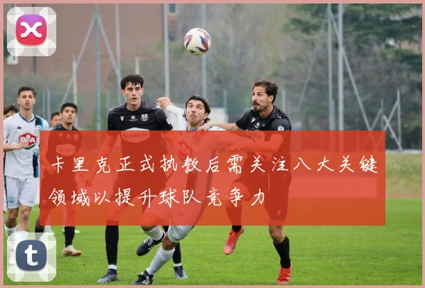 卡里克正式执教后需关注八大关键领域以提升球队竞争力