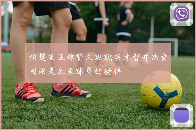 帕楚里亚称赞文班聪明才智并热爱阅读是未来球员的榜样