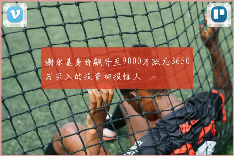 谢尔基身价飙升至9000万欧元3650万买入的投资回报惊人