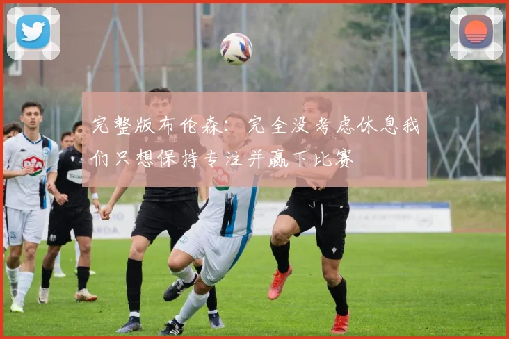 完整版布伦森：完全没考虑休息我们只想保持专注并赢下比赛
