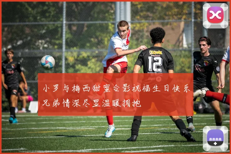 小罗与梅西甜蜜合影祝福生日快乐兄弟情深尽显温暖拥抱