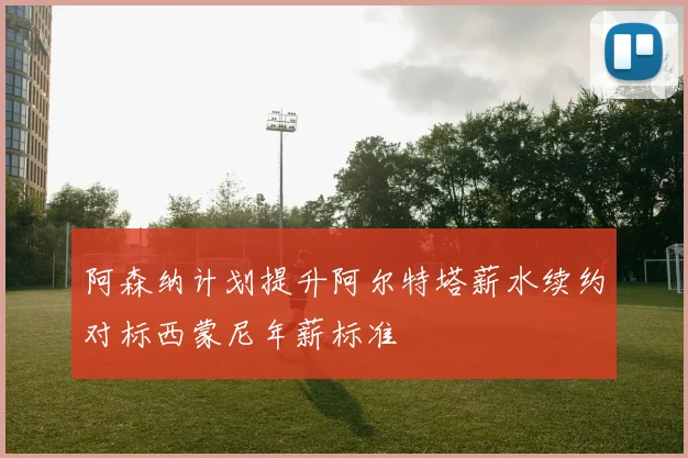 阿森纳计划提升阿尔特塔薪水续约对标西蒙尼年薪标准