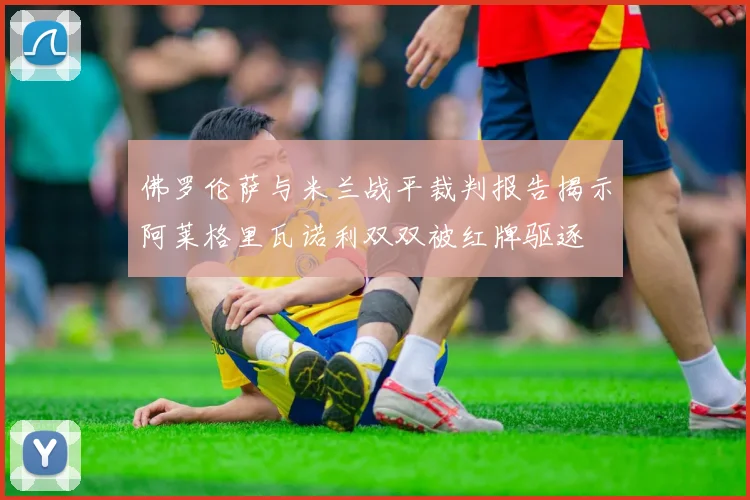 佛罗伦萨与米兰战平裁判报告揭示阿莱格里瓦诺利双双被红牌驱逐