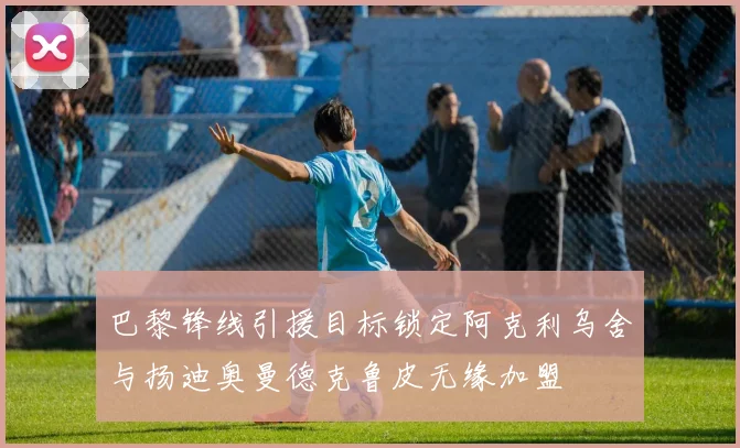 巴黎锋线引援目标锁定阿克利乌舍与扬迪奥曼德克鲁皮无缘加盟